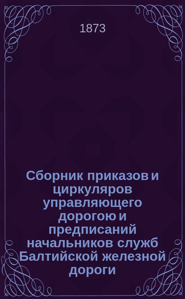 Сборник приказов и циркуляров управляющего дорогою и предписаний начальников служб Балтийской железной дороги... ... изданных в течение июля месяца 1873 года