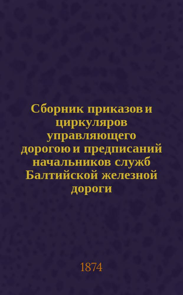 Сборник приказов и циркуляров управляющего дорогою и предписаний начальников служб Балтийской железной дороги... ... изданных в течение января месяца 1874 года