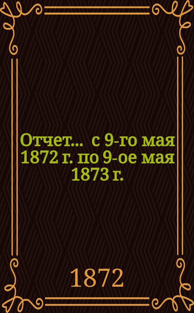 Отчет... ... с 9-го мая 1872 г. по 9-ое мая 1873 г.