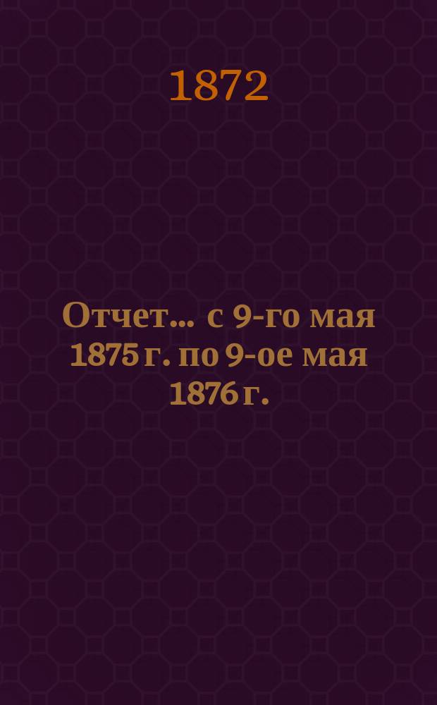 Отчет... ... с 9-го мая 1875 г. по 9-ое мая 1876 г.