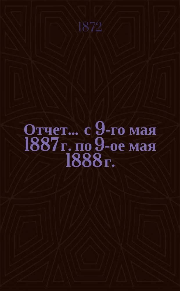 Отчет... ... с 9-го мая 1887 г. по 9-ое мая 1888 г.