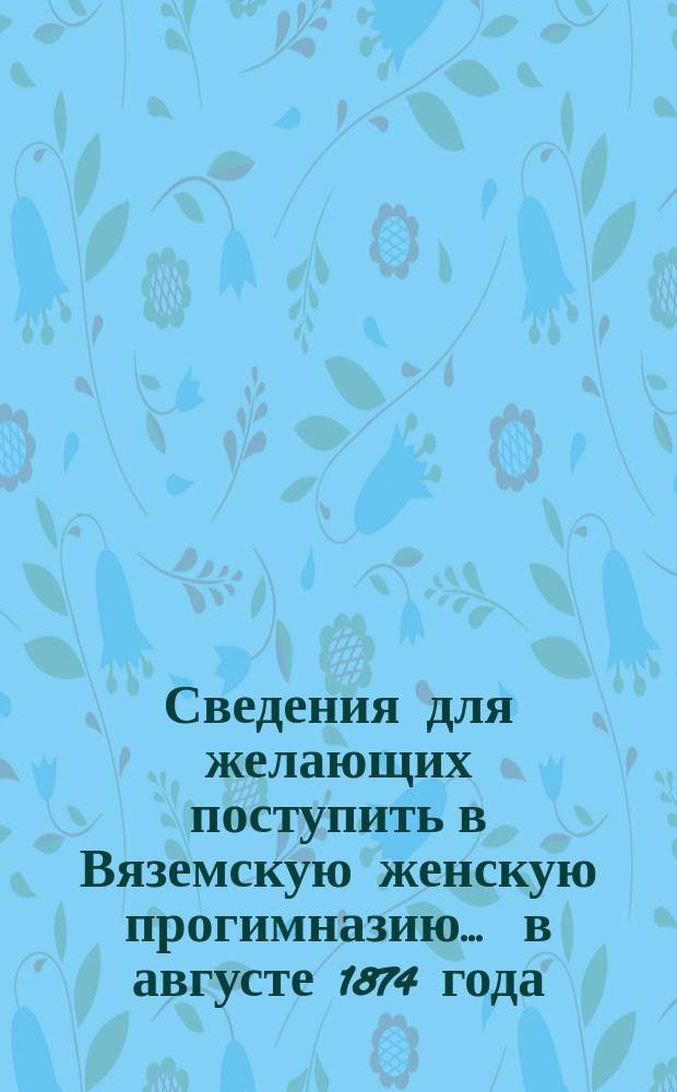 Сведения для желающих поступить в Вяземскую женскую прогимназию... ... в августе 1874 года