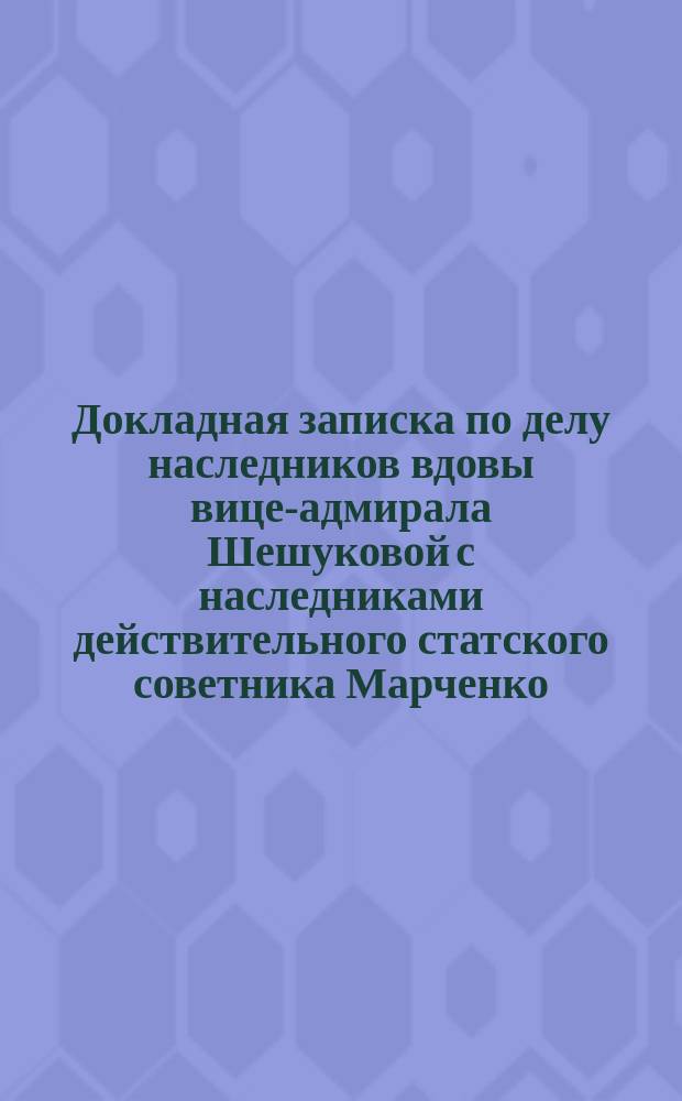 Докладная записка по делу наследников вдовы вице-адмирала Шешуковой с наследниками действительного статского советника Марченко