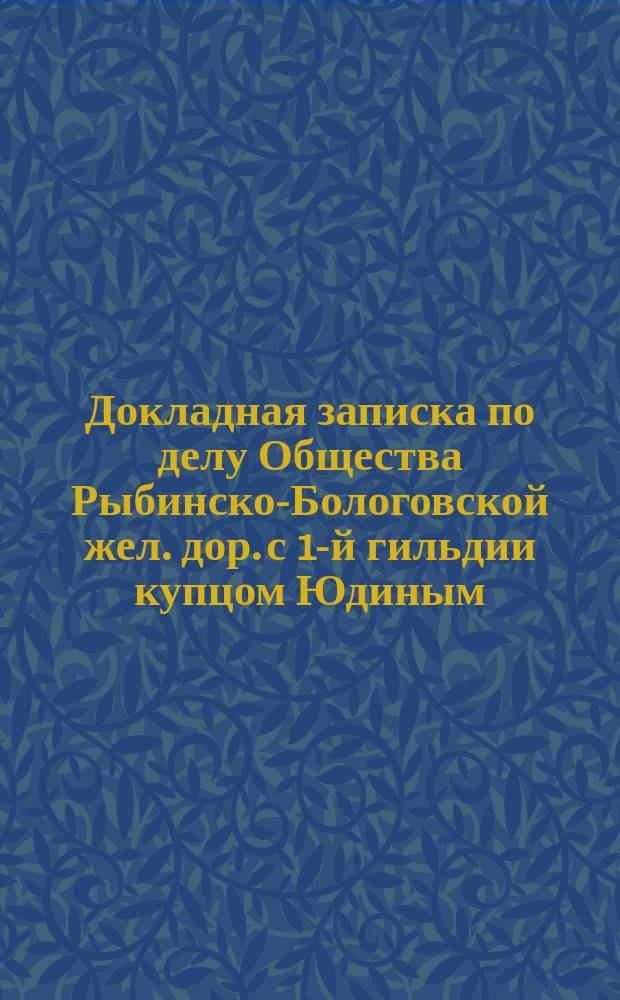 Докладная записка по делу Общества Рыбинско-Бологовской жел. дор. с 1-й гильдии купцом Юдиным