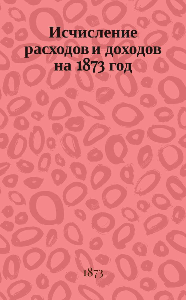 [Исчисление расходов и доходов на 1873 год] : 1-2