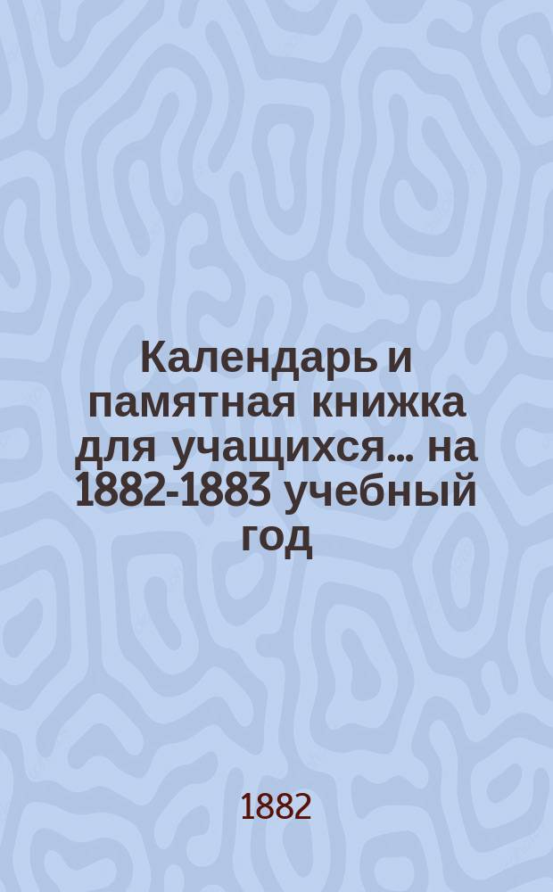 Календарь и памятная книжка для учащихся... ... на 1882-1883 учебный год