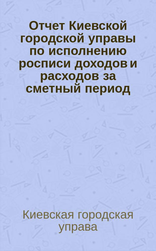 Отчет Киевской городской управы по исполнению росписи доходов и расходов за сметный период...