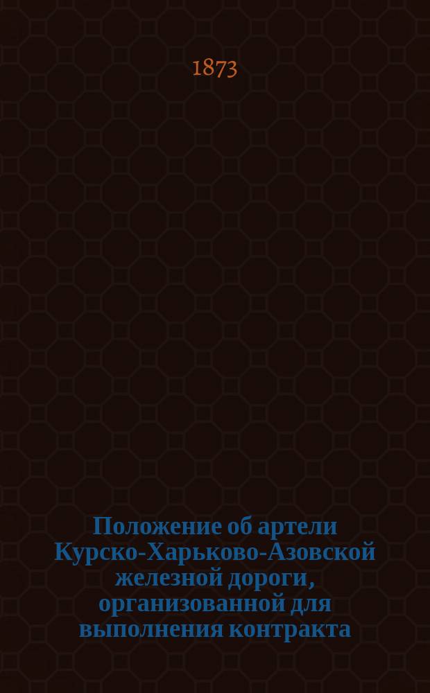 Положение об артели Курско-Харьково-Азовской железной дороги, организованной для выполнения контракта, заключенного с Правлением Общества Курско-Харьково-Азовской железной дороги на срок с 1 мая 1873 г. по 1 мая 1876 г.