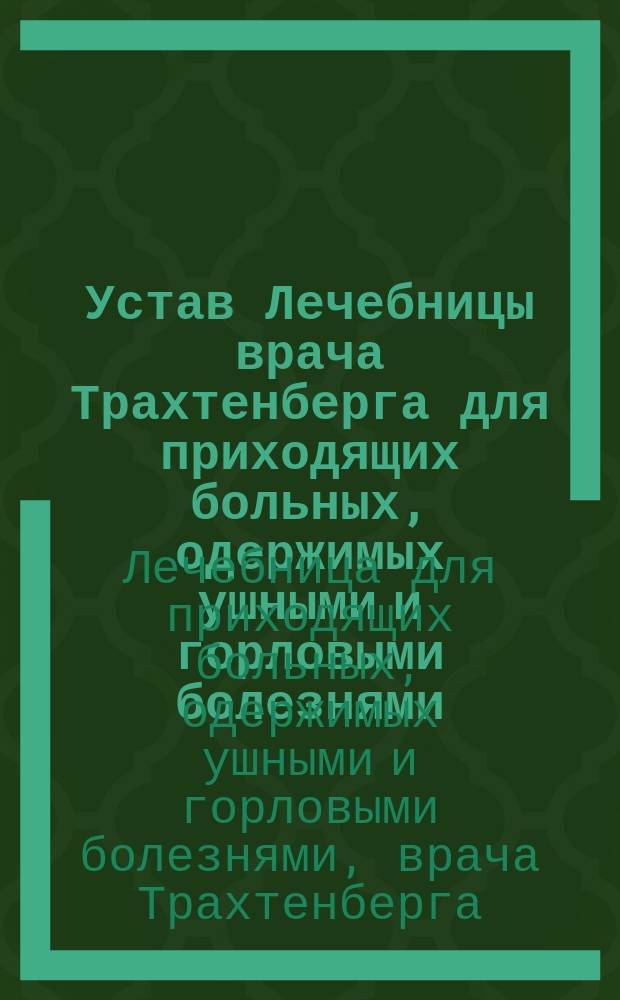 Устав Лечебницы врача Трахтенберга для приходящих больных, одержимых ушными и горловыми болезнями : Утв. 22 февр. 1873 г
