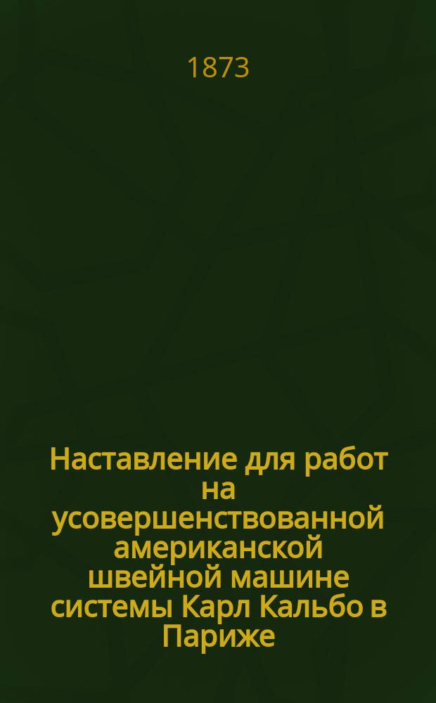 Наставление [для работ на усовершенствованной американской швейной машине системы Карл Кальбо в Париже, шьющей вертикальной иглой и челноком]