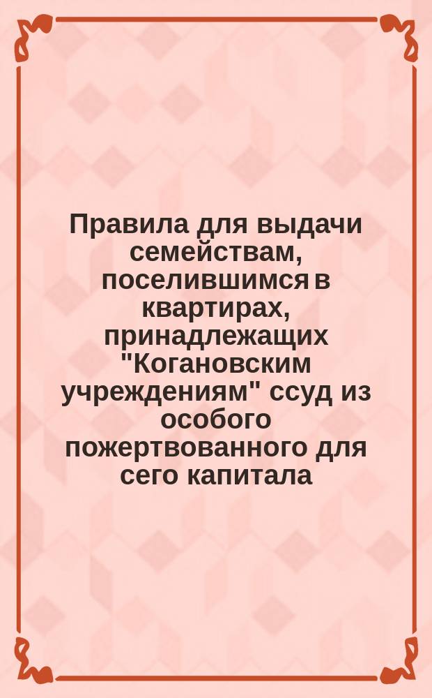Правила для выдачи семействам, поселившимся в квартирах, принадлежащих "Когановским учреждениям" ссуд из особого пожертвованного для сего капитала : Утв. 15 ноября 1873 г.