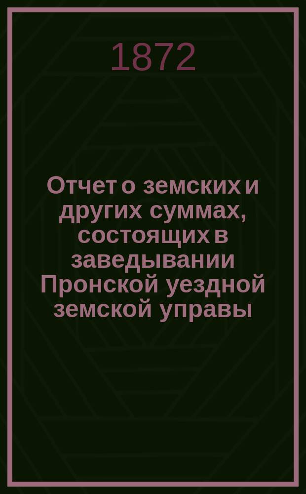 Отчет о земских и других суммах, состоящих в заведывании Пронской уездной земской управы, за время... ... [с 1-го января 1871 года по 1-е августа 1872 года]