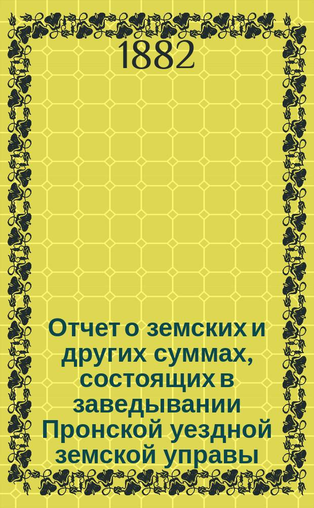 Отчет о земских и других суммах, состоящих в заведывании Пронской уездной земской управы, за время... ... с 1-го июля 1881 г. по 1-е января 1882 г. и с 1-го января по 1-е июля 1882 г.