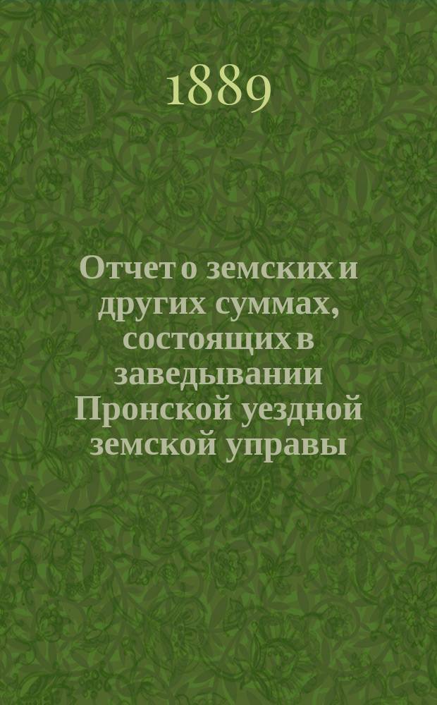 Отчет о земских и других суммах, состоящих в заведывании Пронской уездной земской управы, за время... ... за 1888 год и за первую половину 1889 года
