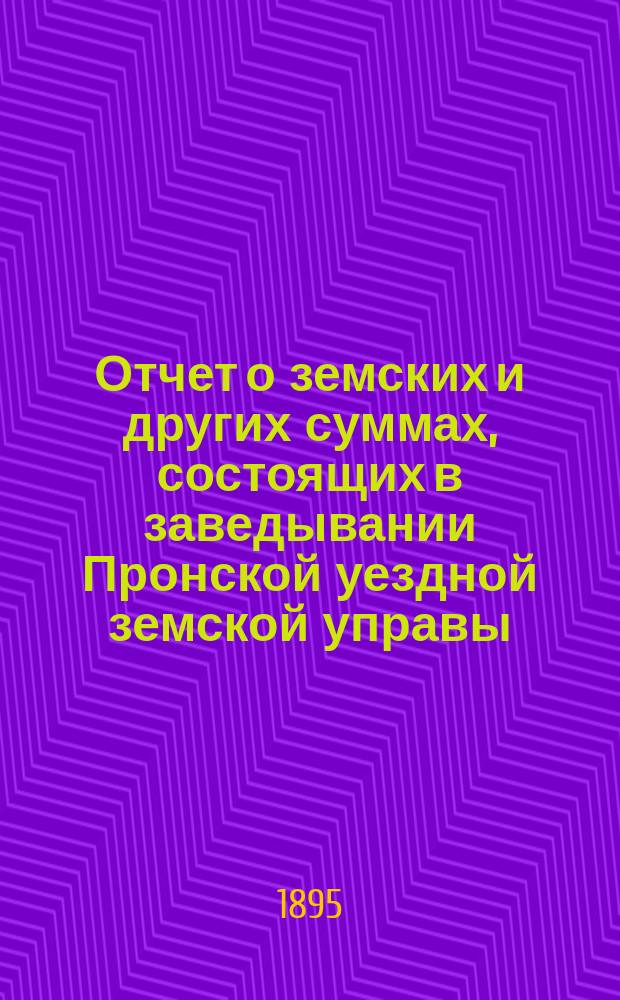 Отчет о земских и других суммах, состоящих в заведывании Пронской уездной земской управы, за время... ... за 1894 год и за первую половину 1895 года