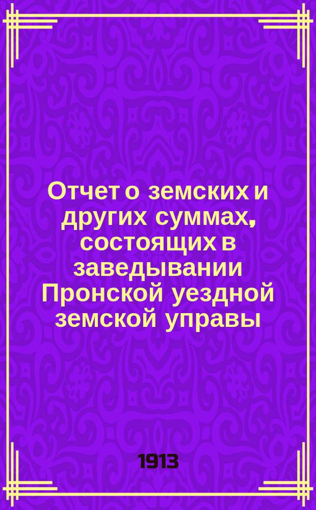 Отчет о земских и других суммах, состоящих в заведывании Пронской уездной земской управы, за время... ... за 1912 сметный год