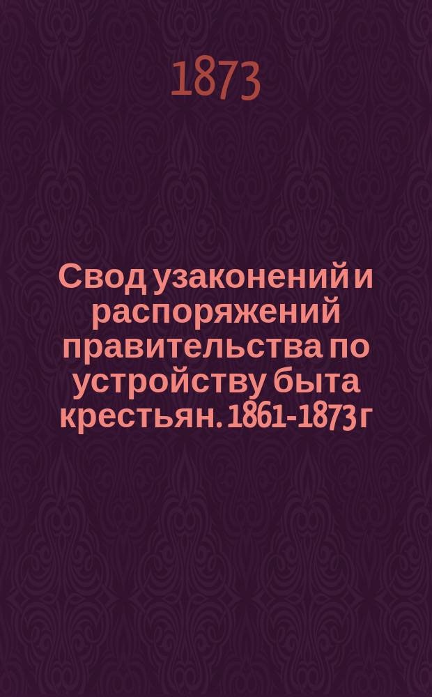 Свод узаконений и распоряжений правительства по устройству быта крестьян. 1861-1873 г. г. Т. 1