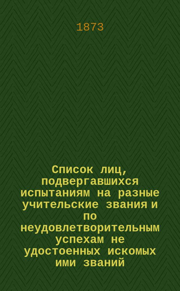 Список лиц, подвергавшихся испытаниям на разные учительские звания и по неудовлетворительным успехам не удостоенных искомых ими званий
