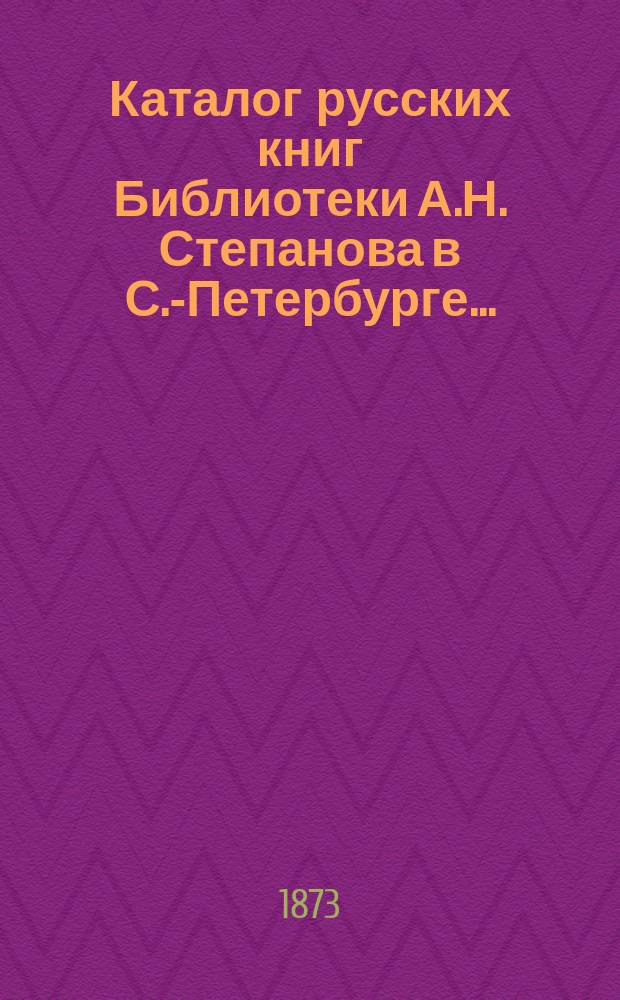 Каталог русских книг Библиотеки А.Н. Степанова в С.-Петербурге.. : Вып. 1-. Вып. 1 : 1873 года
