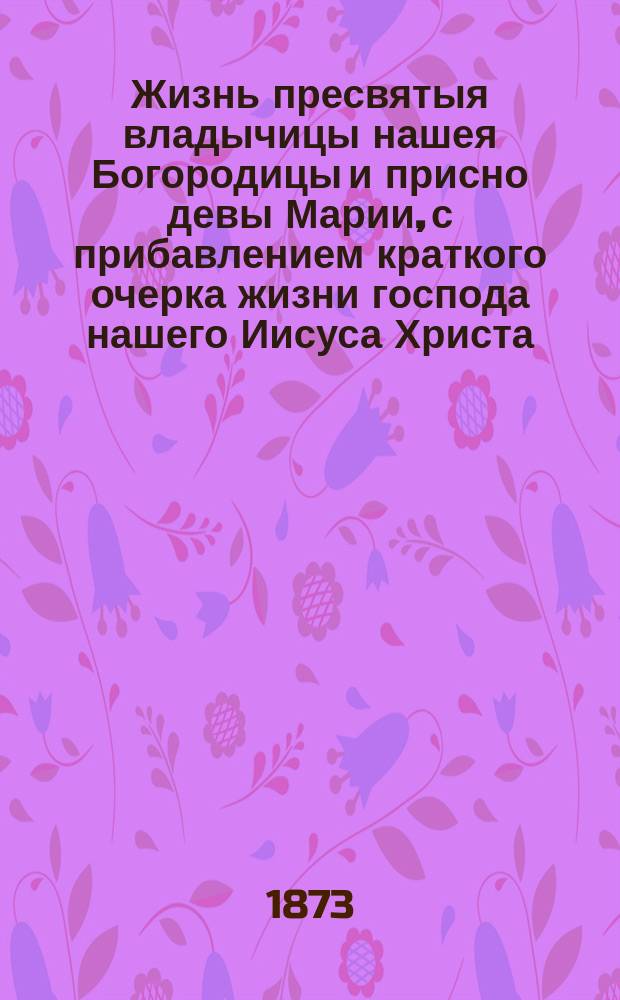 Жизнь пресвятыя владычицы нашея Богородицы и присно девы Марии, с прибавлением краткого очерка жизни господа нашего Иисуса Христа : Заимствовано из книг Четий Миней, соч. святого Дмитрия, митрополита Ростовск. и всей России чудотворца и других достоверных источников