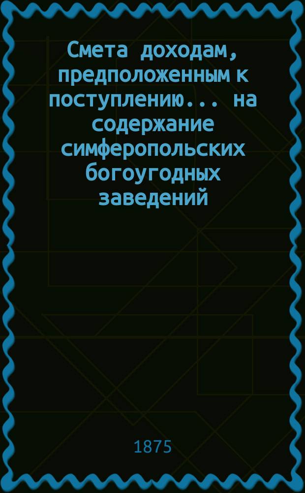Смета доходам, предположенным к поступлению... на содержание симферопольских богоугодных заведений. ... в 1876 году