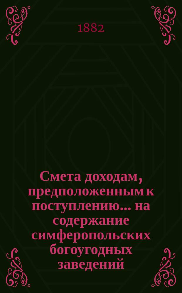 Смета доходам, предположенным к поступлению... на содержание симферопольских богоугодных заведений. ... в 1883 году