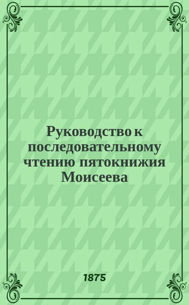 Руководство к последовательному чтению пятокнижия Моисеева : Сост. законоучителем Владимирской гимназии свящ. магистром Михаилом Херасковым, применительно к программе по преподаванию св. писания в духовных семинариях