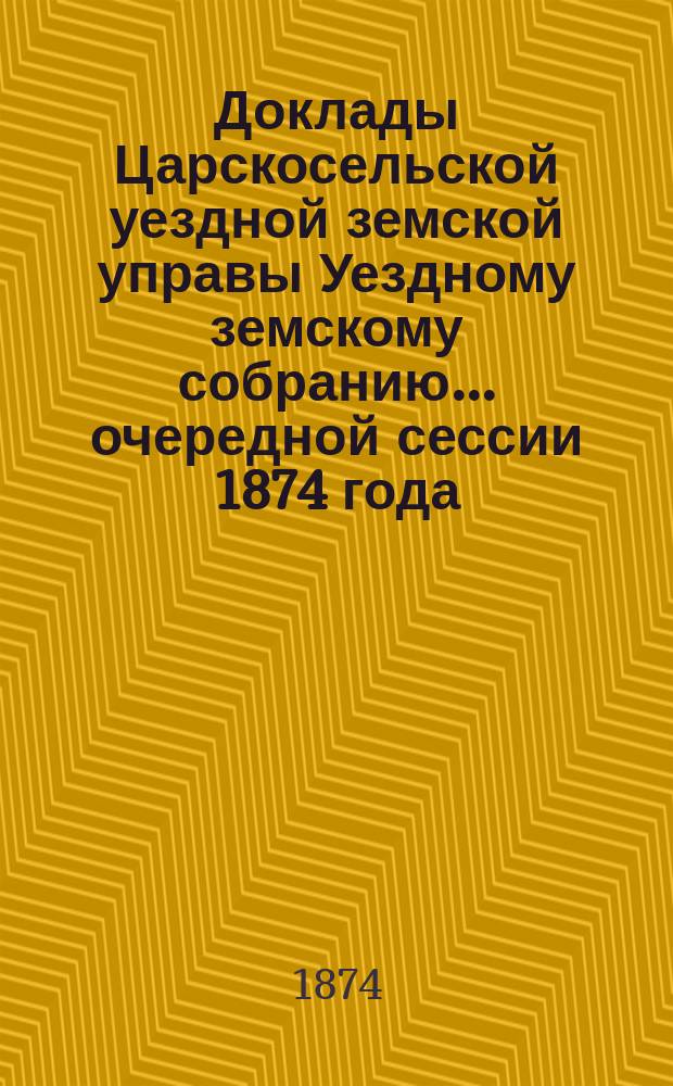 Доклады Царскосельской уездной земской управы Уездному земскому собранию... очередной сессии 1874 года
