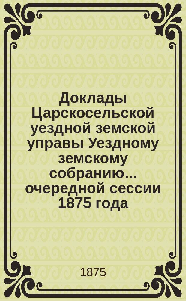 Доклады Царскосельской уездной земской управы Уездному земскому собранию... очередной сессии 1875 года