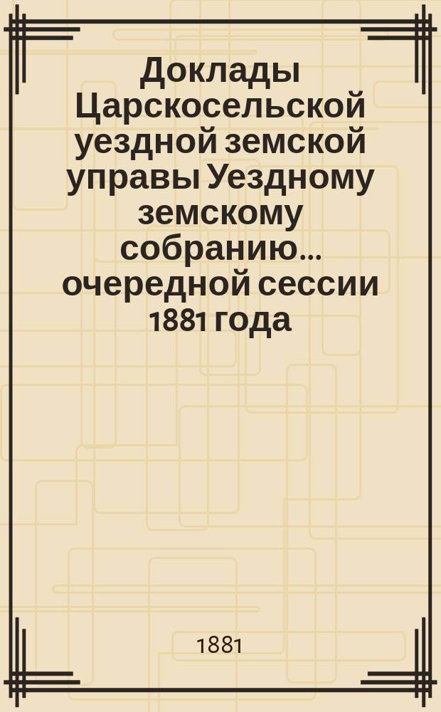 Доклады Царскосельской уездной земской управы Уездному земскому собранию... очередной сессии 1881 года