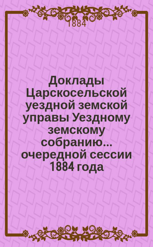 Доклады Царскосельской уездной земской управы Уездному земскому собранию... очередной сессии 1884 года