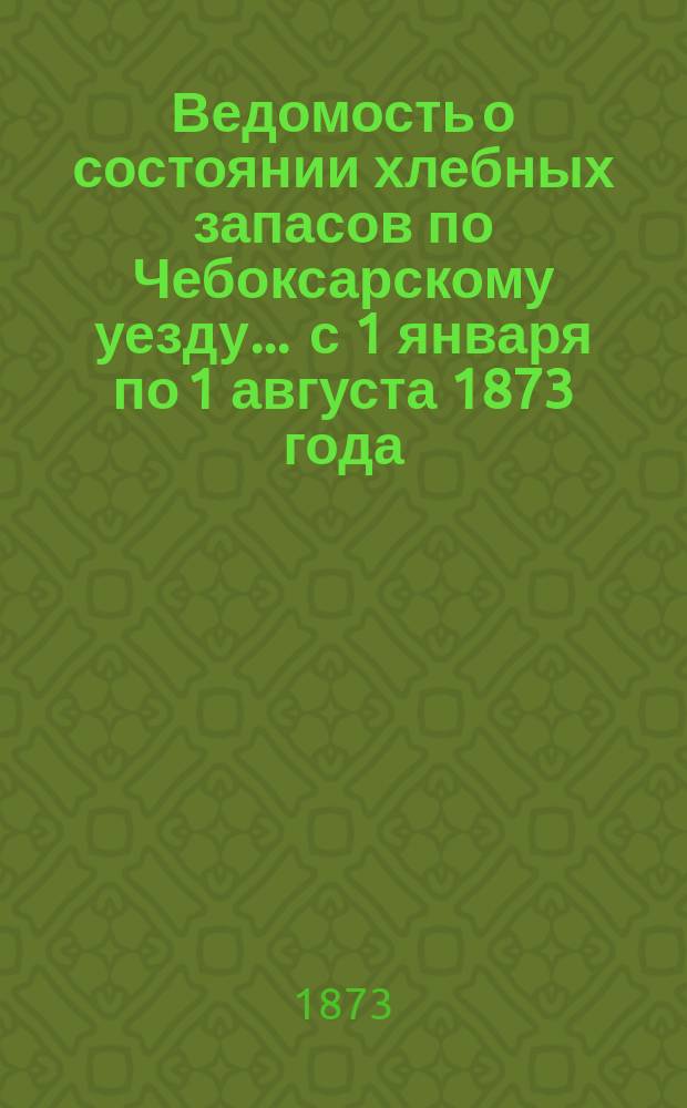 Ведомость о состоянии хлебных запасов по Чебоксарскому уезду... ... с 1 января по 1 августа 1873 года