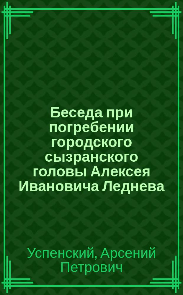 Беседа при погребении городского сызранского головы Алексея Ивановича Леднева : Произнесено 23 февраля 1873 г. в Сызранском соборе прот. собора Арсением Успенским