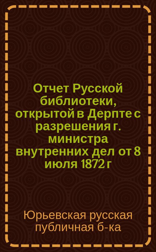 Отчет Русской библиотеки, открытой в Дерпте с разрешения г. министра внутренних дел от 8 июля 1872 г...