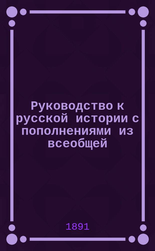 Руководство к русской истории с пополнениями из всеобщей : Курс женск. прогимназий и низших классов гимназий, составленный применительно к примерной программе, утвержденной г. министром нар. просв
