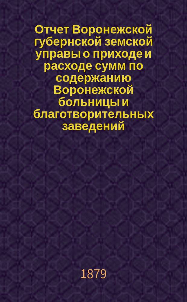 Отчет Воронежской губернской земской управы о приходе и расходе сумм по содержанию Воронежской больницы и благотворительных заведений... ... за 1878 год