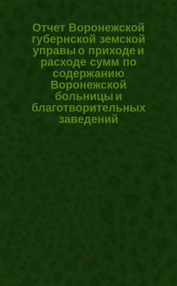 Отчет Воронежской губернской земской управы о приходе и расходе сумм по содержанию Воронежской больницы и благотворительных заведений... ... за 1883 г.