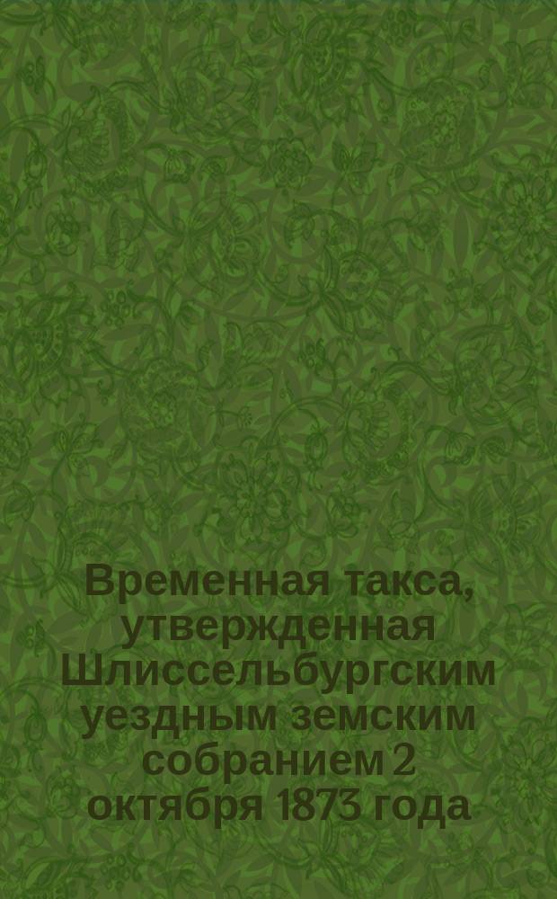 Временная такса, утвержденная Шлиссельбургским уездным земским собранием 2 октября 1873 года ... к руководству судебному приставу, состоящему при Мировом съезде для исполнения решений и поручений Съезда и мировых судей по городу Шлиссельбургу и его уезду