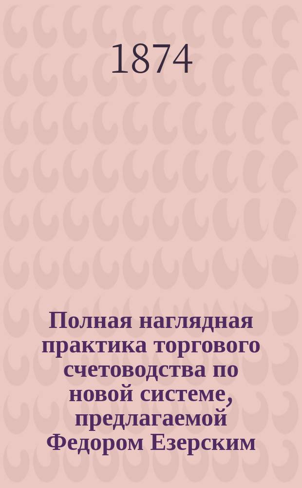 Полная наглядная практика торгового счетоводства по новой системе, предлагаемой Федором Езерским, автором Полной наглядной практики торгового счетоводства по системам простой, двойной, английской и другим.. : Ч. 1-2. Ч. 1