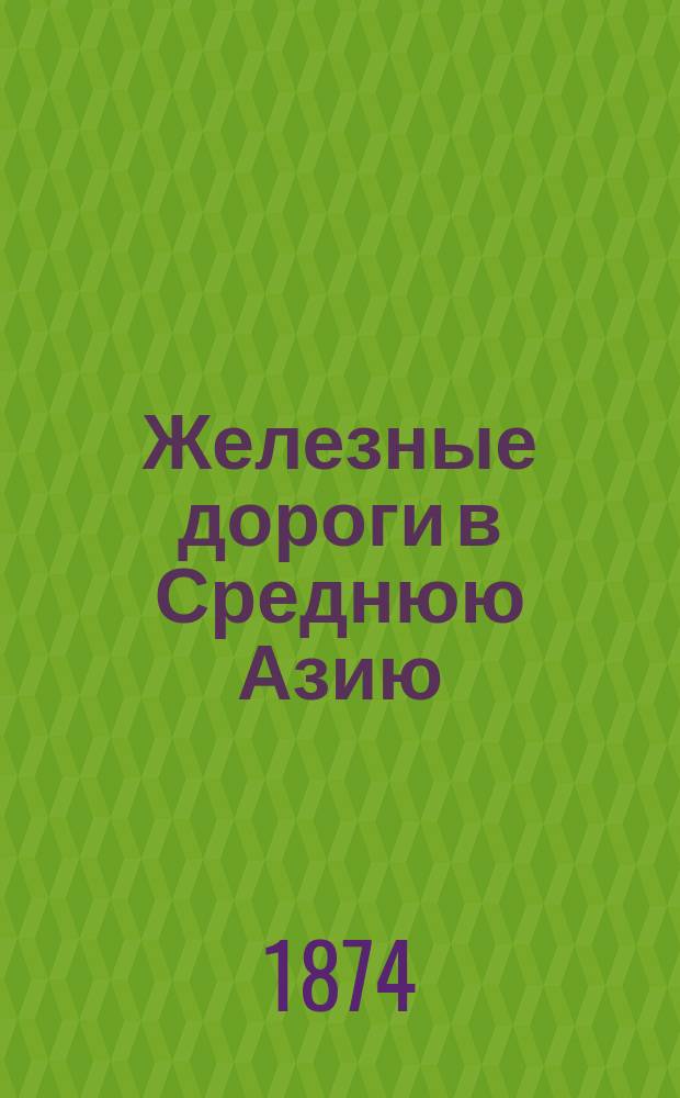 Железные дороги в Среднюю Азию : Сборник статей и проектов по проведению железных дорог в Среднюю Азию с 23 марта 1854 г. по 27 мая 1874 г