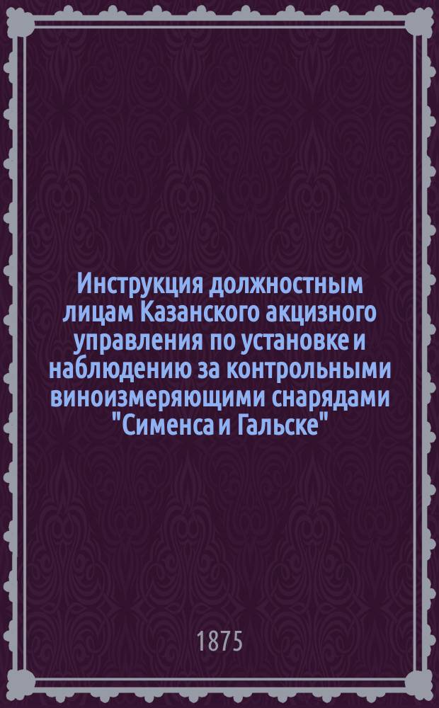 Инструкция должностным лицам Казанского акцизного управления по установке и наблюдению за контрольными виноизмеряющими снарядами "Сименса и Гальске"