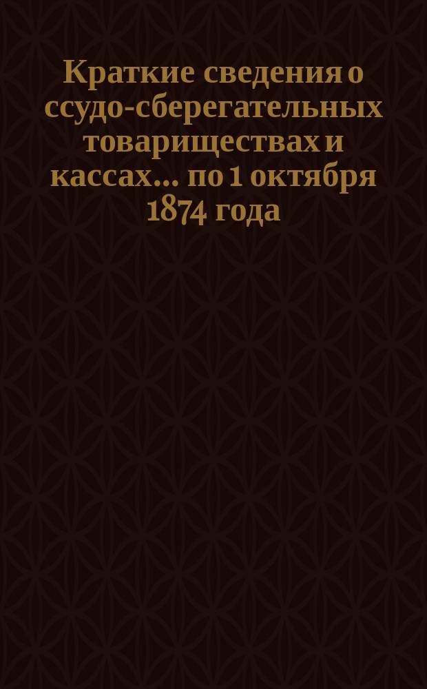 Краткие сведения о ссудо-сберегательных товариществах и кассах... ... по 1 октября 1874 года