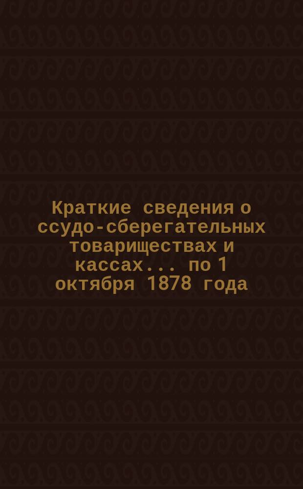 Краткие сведения о ссудо-сберегательных товариществах и кассах... ... по 1 октября 1878 года