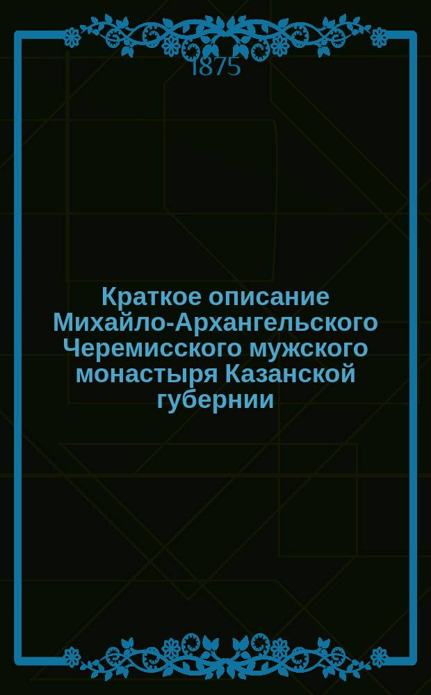 Краткое описание Михайло-Архангельского Черемисского мужского монастыря Казанской губернии, Козмодемьянского уезда : С прил