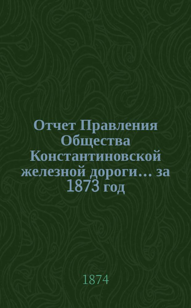 Отчет Правления Общества Константиновской железной дороги... ... за 1873 год