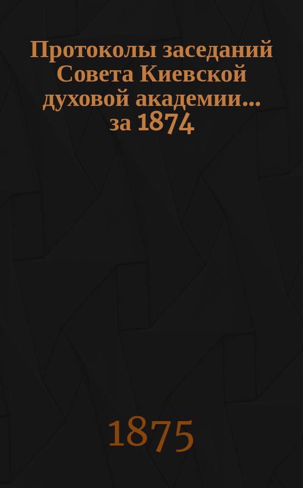 Протоколы заседаний Совета Киевской духовой академии... ... за 1874/5 учебный год