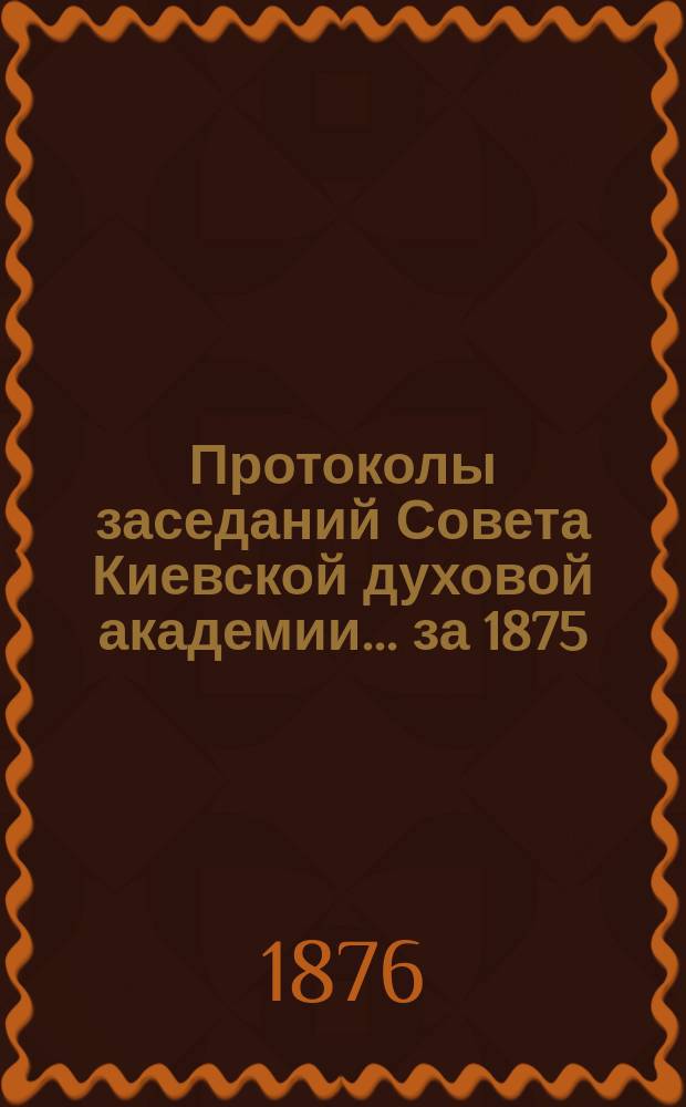 Протоколы заседаний Совета Киевской духовой академии... ... за 1875/6 учебный год