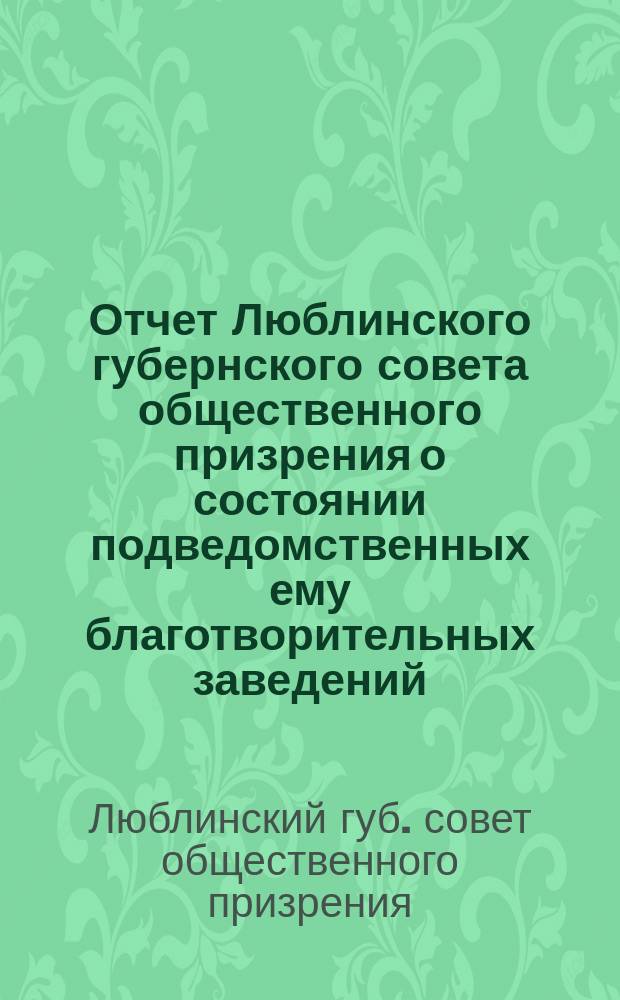 Отчет Люблинского губернского совета общественного призрения о состоянии подведомственных ему благотворительных заведений...