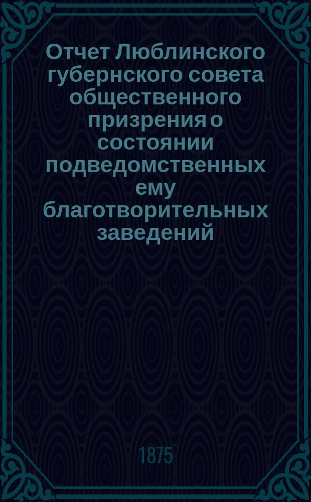 Отчет Люблинского губернского совета общественного призрения о состоянии подведомственных ему благотворительных заведений... ... за 1874 год
