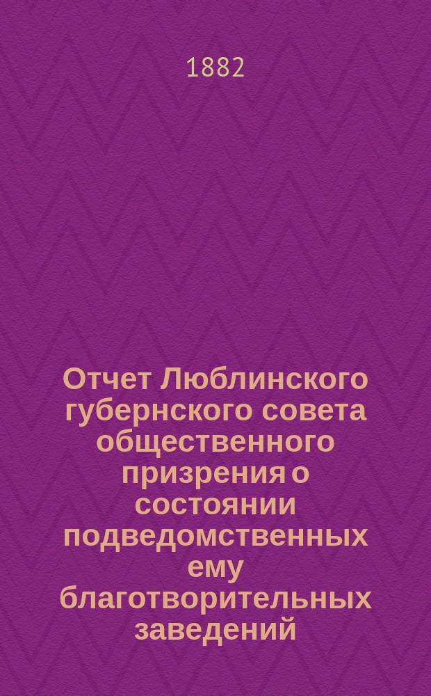 Отчет Люблинского губернского совета общественного призрения о состоянии подведомственных ему благотворительных заведений... ... за 1881 год